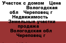 Участок с домом › Цена ­ 200 000 - Вологодская обл., Череповец г. Недвижимость » Земельные участки продажа   . Вологодская обл.,Череповец г.